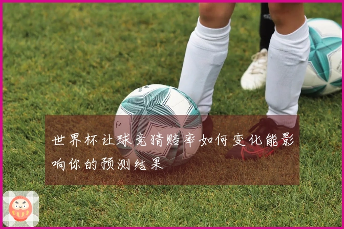 世界杯让球竞猜赔率如何变化能影响你的预测结果