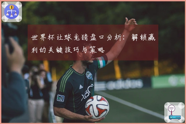 世界杯让球竞猜盘口分析：解锁赢利的关键技巧与策略