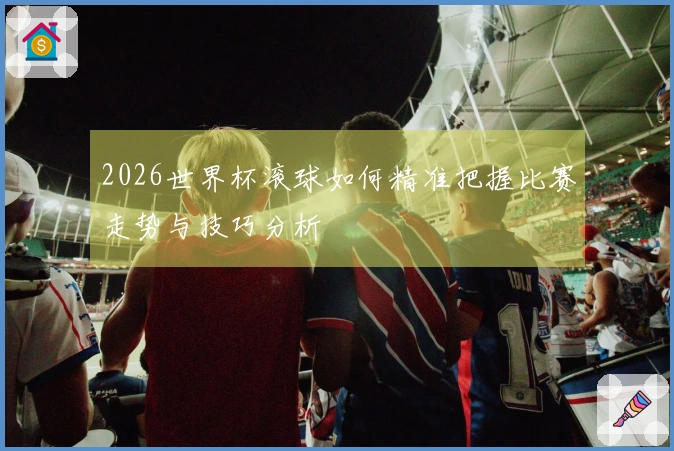 2026世界杯滚球如何精准把握比赛走势与技巧分析